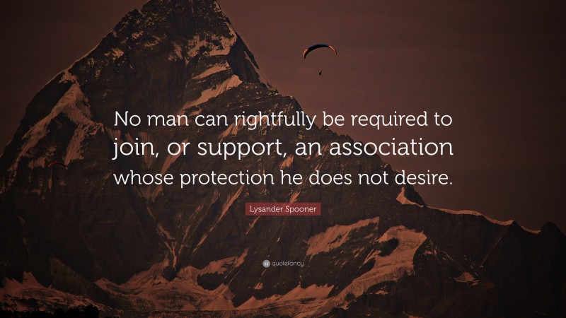 Lysander Spooner Quote: “No man can rightfully be required to join, or support, an association whose protection he does not desire.”