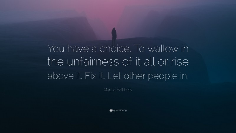 Martha Hall Kelly Quote: “You have a choice. To wallow in the unfairness of it all or rise above it. Fix it. Let other people in.”