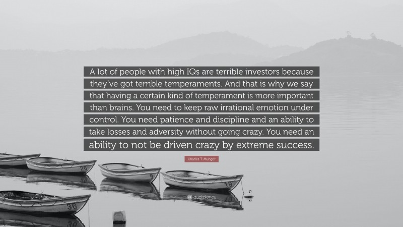 Charles T. Munger Quote: “A lot of people with high IQs are terrible investors because they’ve got terrible temperaments. And that is why we say that having a certain kind of temperament is more important than brains. You need to keep raw irrational emotion under control. You need patience and discipline and an ability to take losses and adversity without going crazy. You need an ability to not be driven crazy by extreme success.”