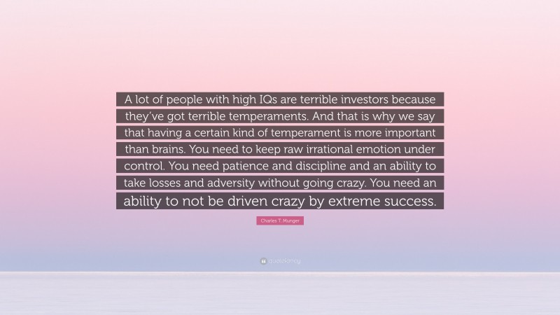 Charles T. Munger Quote: “A lot of people with high IQs are terrible investors because they’ve got terrible temperaments. And that is why we say that having a certain kind of temperament is more important than brains. You need to keep raw irrational emotion under control. You need patience and discipline and an ability to take losses and adversity without going crazy. You need an ability to not be driven crazy by extreme success.”