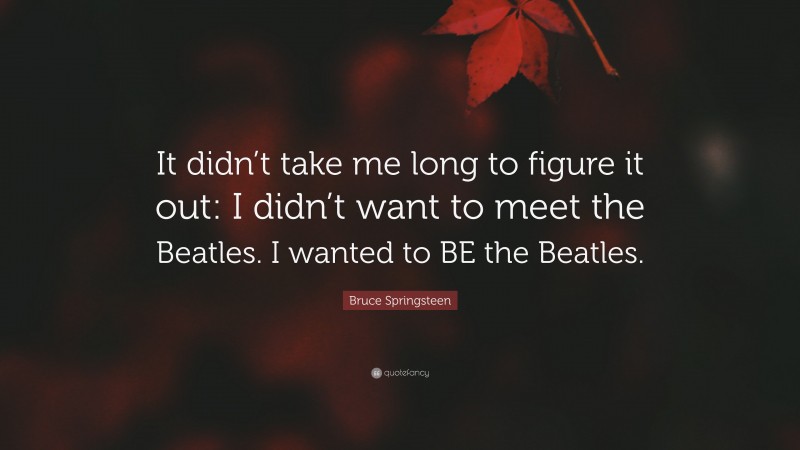 Bruce Springsteen Quote: “It didn’t take me long to figure it out: I didn’t want to meet the Beatles. I wanted to BE the Beatles.”