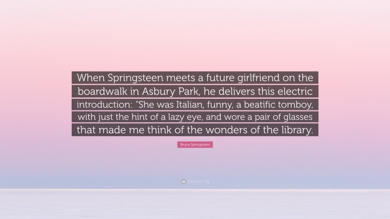 Bruce Springsteen Quote: “When Springsteen meets a future girlfriend on the boardwalk in Asbury Park, he delivers this electric introduction: “She was Italian, funny, a beatific tomboy, with just the hint of a lazy eye, and wore a pair of glasses that made me think of the wonders of the library.”
