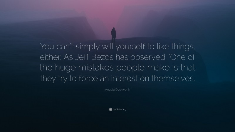 Angela Duckworth Quote: “You can’t simply will yourself to like things, either. As Jeff Bezos has observed, ‘One of the huge mistakes people make is that they try to force an interest on themselves.”