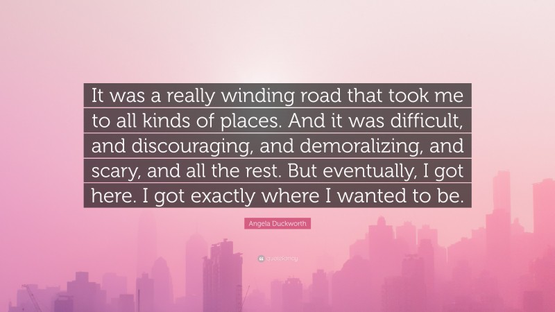 Angela Duckworth Quote: “It was a really winding road that took me to all kinds of places. And it was difficult, and discouraging, and demoralizing, and scary, and all the rest. But eventually, I got here. I got exactly where I wanted to be.”