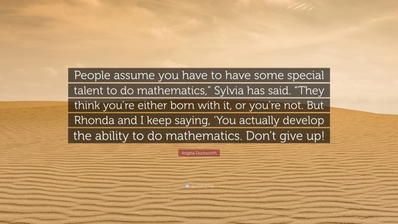Angela Duckworth Quote: “People assume you have to have some special talent to do mathematics,” Sylvia has said. “They think you’re either born with it, or you’re not. But Rhonda and I keep saying, ‘You actually develop the ability to do mathematics. Don’t give up!”
