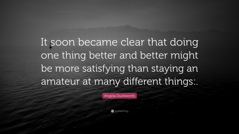 Angela Duckworth Quote: “It soon became clear that doing one thing better and better might be more satisfying than staying an amateur at many different things:.”