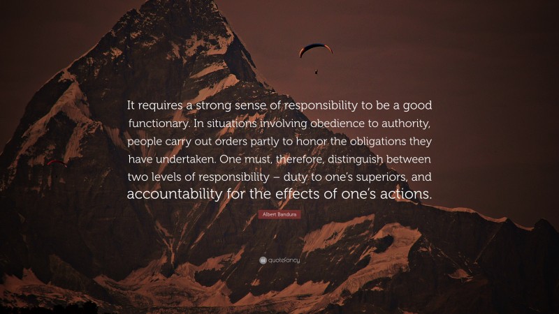 Albert Bandura Quote: “It requires a strong sense of responsibility to be a good functionary. In situations involving obedience to authority, people carry out orders partly to honor the obligations they have undertaken. One must, therefore, distinguish between two levels of responsibility – duty to one’s superiors, and accountability for the effects of one’s actions.”