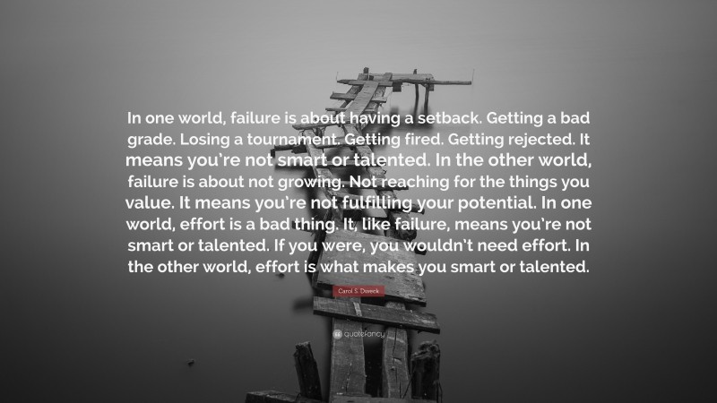 Carol S. Dweck Quote: “In one world, failure is about having a setback. Getting a bad grade. Losing a tournament. Getting fired. Getting rejected. It means you’re not smart or talented. In the other world, failure is about not growing. Not reaching for the things you value. It means you’re not fulfilling your potential. In one world, effort is a bad thing. It, like failure, means you’re not smart or talented. If you were, you wouldn’t need effort. In the other world, effort is what makes you smart or talented.”