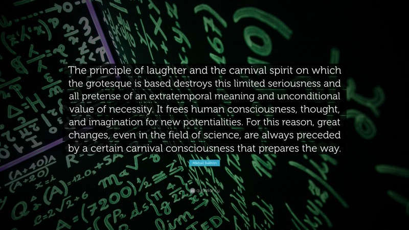 Mikhail Bakhtin Quote: “The principle of laughter and the carnival spirit on which the grotesque is based destroys this limited seriousness and all pretense of an extratemporal meaning and unconditional value of necessity. It frees human consciousness, thought, and imagination for new potentialities. For this reason, great changes, even in the field of science, are always preceded by a certain carnival consciousness that prepares the way.”