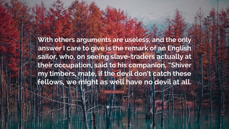David Livingstone Quote: “With others arguments are useless, and the only answer I care to give is the remark of an English sailor, who, on seeing slave-traders actually at their occupation, said to his companion, “Shiver my timbers, mate, if the devil don’t catch these fellows, we might as well have no devil at all.”