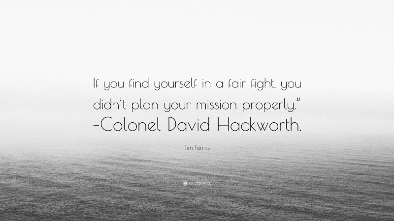 Tim Ferriss Quote: “If you find yourself in a fair fight, you didn’t plan your mission properly.” –Colonel David Hackworth.”