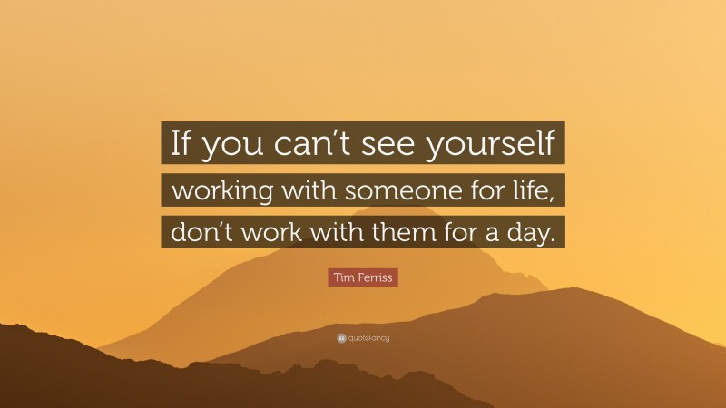 Tim Ferriss Quote: “If you can’t see yourself working with someone for life, don’t work with them for a day.”