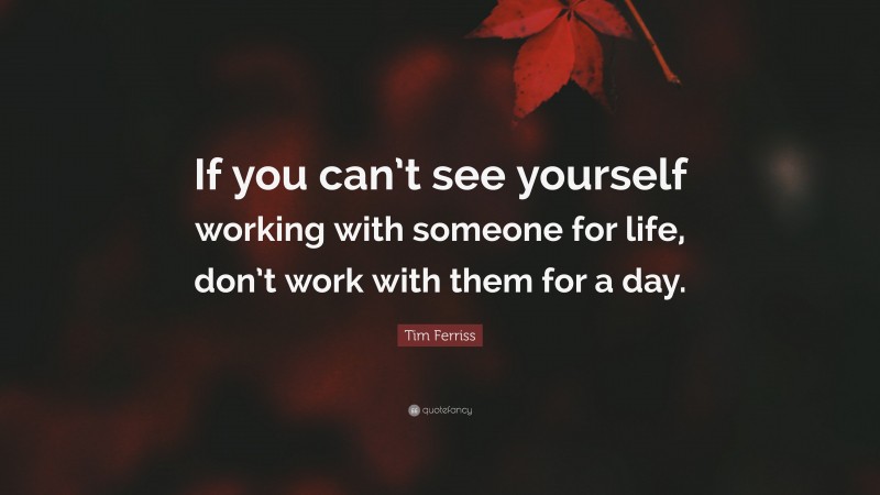 Tim Ferriss Quote: “If you can’t see yourself working with someone for life, don’t work with them for a day.”