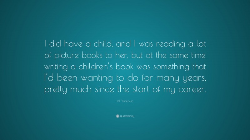 Al Yankovic Quote: “I did have a child, and I was reading a lot of picture books to her, but at the same time writing a children’s book was something that I’d been wanting to do for many years, pretty much since the start of my career.”