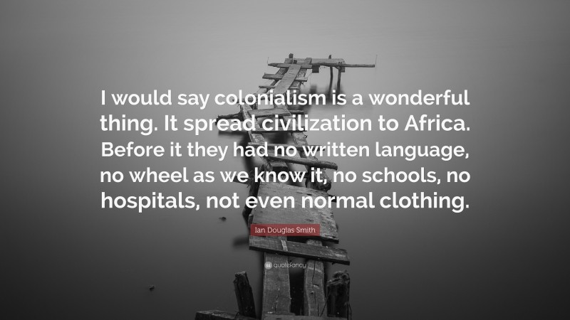 Ian Douglas Smith Quote: “I would say colonialism is a wonderful thing. It spread civilization to Africa. Before it they had no written language, no wheel as we know it, no schools, no hospitals, not even normal clothing.”