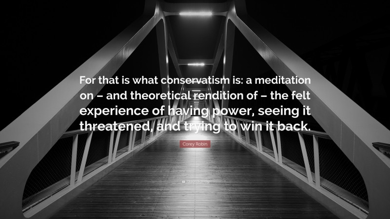 Corey Robin Quote: “For that is what conservatism is: a meditation on – and theoretical rendition of – the felt experience of having power, seeing it threatened, and trying to win it back.”