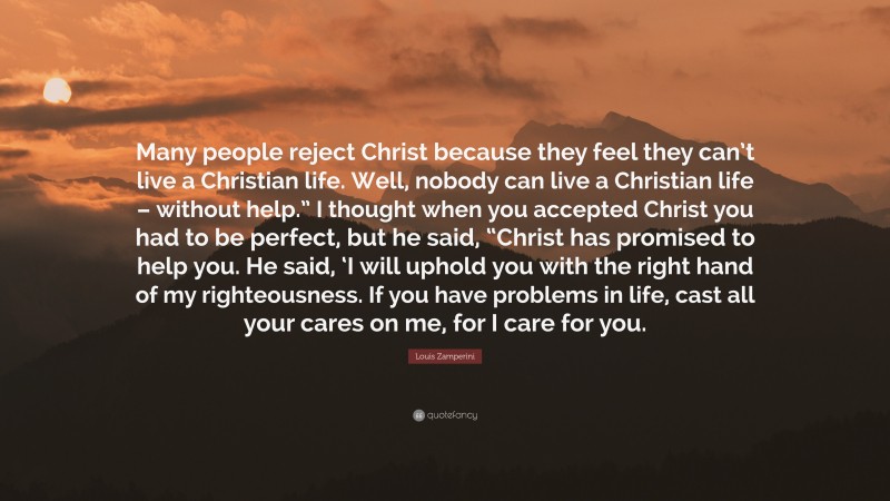 Louis Zamperini Quote: “Many people reject Christ because they feel they can’t live a Christian life. Well, nobody can live a Christian life – without help.” I thought when you accepted Christ you had to be perfect, but he said, “Christ has promised to help you. He said, ‘I will uphold you with the right hand of my righteousness. If you have problems in life, cast all your cares on me, for I care for you.”