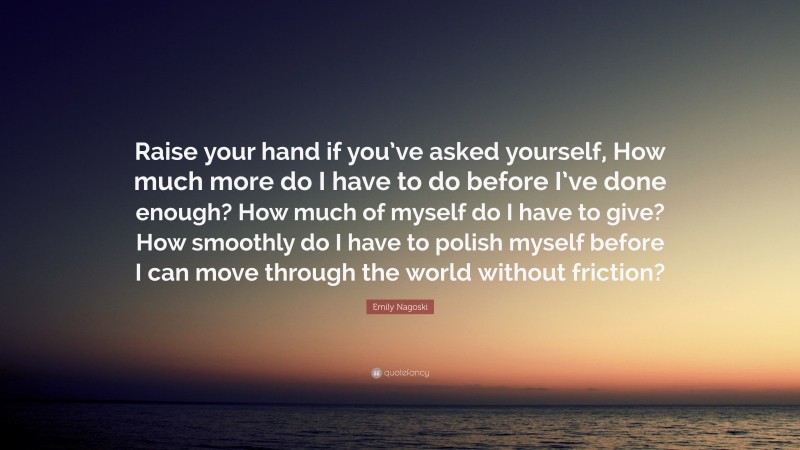 Emily Nagoski Quote: “Raise your hand if you’ve asked yourself, How much more do I have to do before I’ve done enough? How much of myself do I have to give? How smoothly do I have to polish myself before I can move through the world without friction?”