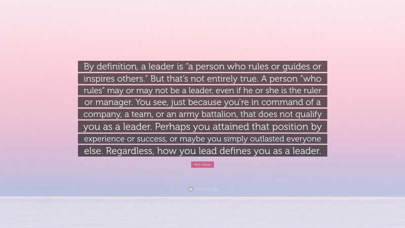 Nick Saban Quote: “By definition, a leader is “a person who rules or guides or inspires others.” But that’s not entirely true. A person “who rules” may or may not be a leader, even if he or she is the ruler or manager. You see, just because you’re in command of a company, a team, or an army battalion, that does not qualify you as a leader. Perhaps you attained that position by experience or success, or maybe you simply outlasted everyone else. Regardless, how you lead defines you as a leader.”