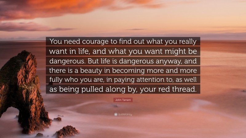 John Tarrant Quote: “You need courage to find out what you really want in life, and what you want might be dangerous. But life is dangerous anyway, and there is a beauty in becoming more and more fully who you are, in paying attention to, as well as being pulled along by, your red thread.”