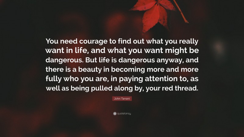 John Tarrant Quote: “You need courage to find out what you really want in life, and what you want might be dangerous. But life is dangerous anyway, and there is a beauty in becoming more and more fully who you are, in paying attention to, as well as being pulled along by, your red thread.”