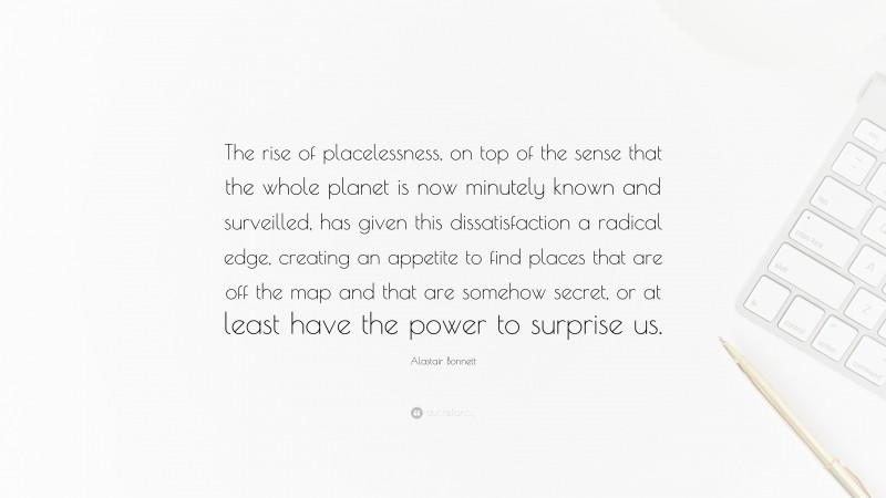 Alastair Bonnett Quote: “The rise of placelessness, on top of the sense that the whole planet is now minutely known and surveilled, has given this dissatisfaction a radical edge, creating an appetite to find places that are off the map and that are somehow secret, or at least have the power to surprise us.”