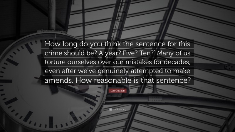 Lori Gottlieb Quote: “How long do you think the sentence for this crime should be? A year? Five? Ten?′ Many of us torture ourselves over our mistakes for decades, even after we’ve genuinely attempted to make amends. How reasonable is that sentence?”