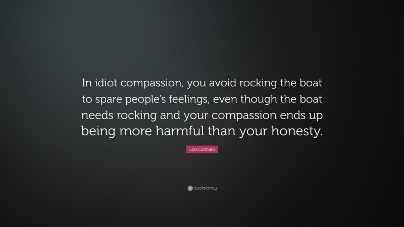 Lori Gottlieb Quote: “In idiot compassion, you avoid rocking the boat to spare people’s feelings, even though the boat needs rocking and your compassion ends up being more harmful than your honesty.”