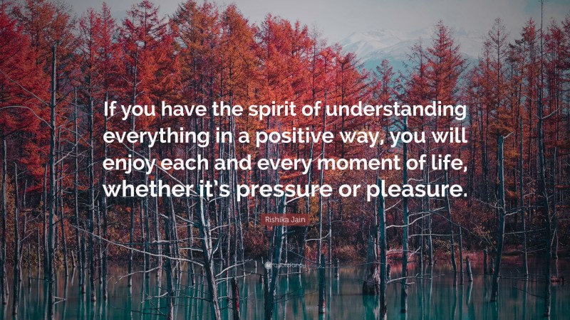 Rishika Jain Quote: “If you have the spirit of understanding everything in a positive way, you will enjoy each and every moment of life, whether it’s pressure or pleasure.”