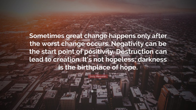 Emily Maroutian Quote: “Sometimes great change happens only after the worst change occurs. Negativity can be the start point of positivity. Destruction can lead to creation. It’s not hopeless; darkness is the birthplace of hope.”