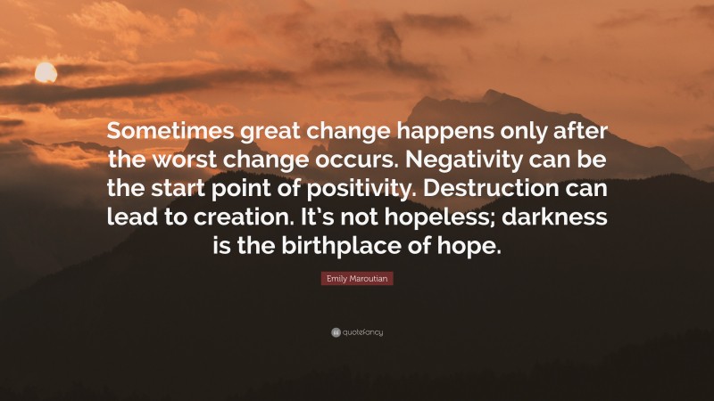 Emily Maroutian Quote: “Sometimes great change happens only after the worst change occurs. Negativity can be the start point of positivity. Destruction can lead to creation. It’s not hopeless; darkness is the birthplace of hope.”