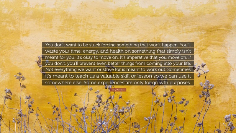Emily Maroutian Quote: “You don’t want to be stuck forcing something that won’t happen. You’ll waste your time, energy, and health on something that simply isn’t meant for you. It’s okay to move on. It’s imperative that you move on. If you don’t, you’ll prevent even better things from coming into your life. Not everything we want or strive for is meant to work out. Sometimes it’s meant to teach us a valuable skill or lesson so we can use it somewhere else. Some experiences are only for growth purposes.”