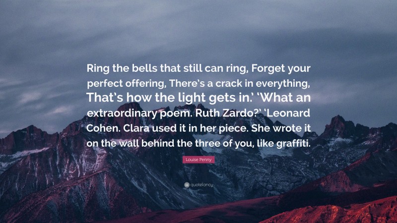 Louise Penny Quote: “Ring the bells that still can ring, Forget your perfect offering, There’s a crack in everything, That’s how the light gets in.’ ‘What an extraordinary poem. Ruth Zardo?’ ‘Leonard Cohen. Clara used it in her piece. She wrote it on the wall behind the three of you, like graffiti.”