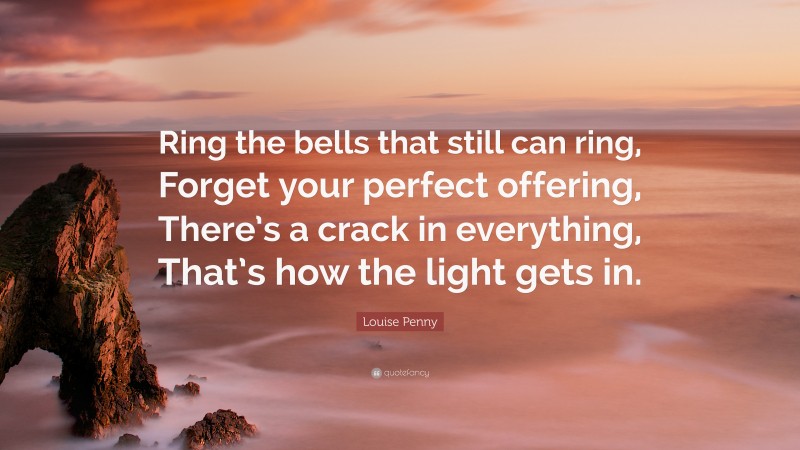 Louise Penny Quote: “Ring the bells that still can ring, Forget your perfect offering, There’s a crack in everything, That’s how the light gets in.”