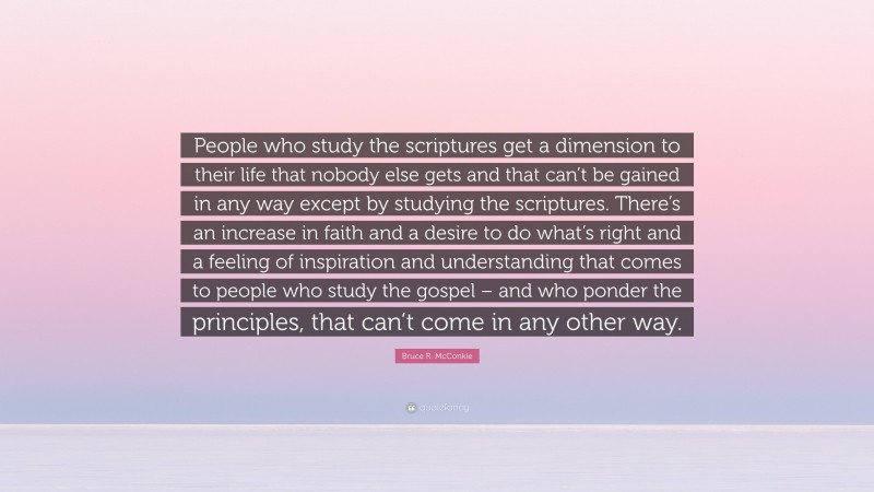 Bruce R. McConkie Quote: “People who study the scriptures get a dimension to their life that nobody else gets and that can’t be gained in any way except by studying the scriptures. There’s an increase in faith and a desire to do what’s right and a feeling of inspiration and understanding that comes to people who study the gospel – and who ponder the principles, that can’t come in any other way.”