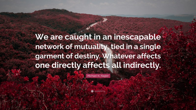 Michael N. Nagler Quote: “We are caught in an inescapable network of mutuality, tied in a single garment of destiny. Whatever affects one directly affects all indirectly.”