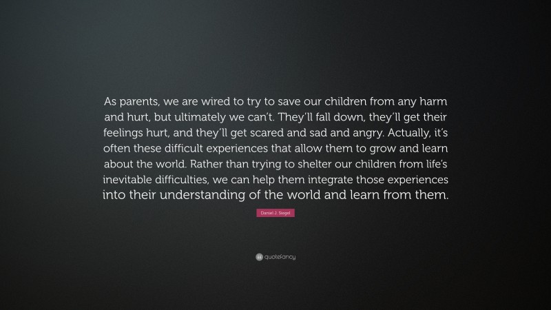 Daniel J. Siegel Quote: “As parents, we are wired to try to save our children from any harm and hurt, but ultimately we can’t. They’ll fall down, they’ll get their feelings hurt, and they’ll get scared and sad and angry. Actually, it’s often these difficult experiences that allow them to grow and learn about the world. Rather than trying to shelter our children from life’s inevitable difficulties, we can help them integrate those experiences into their understanding of the world and learn from them.”