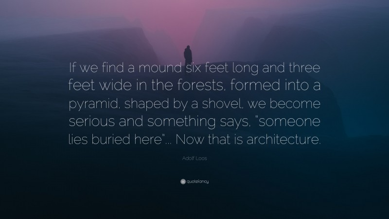 Adolf Loos Quote: “If we find a mound six feet long and three feet wide in the forests, formed into a pyramid, shaped by a shovel, we become serious and something says, “someone lies buried here”... Now that is architecture.”