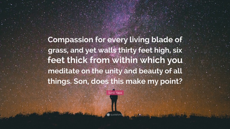 Sunil Yapa Quote: “Compassion for every living blade of grass, and yet walls thirty feet high, six feet thick from within which you meditate on the unity and beauty of all things. Son, does this make my point?”
