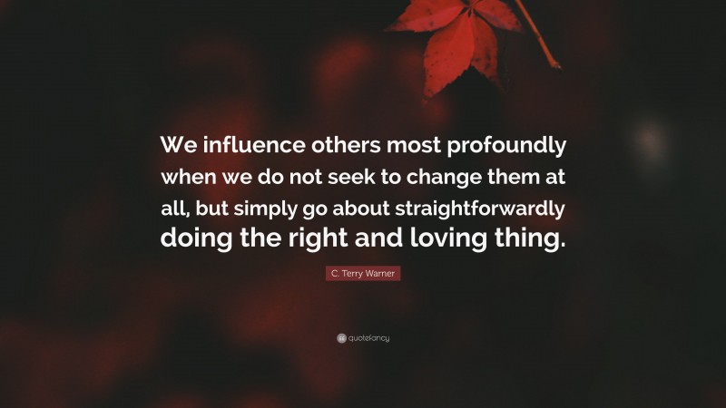 C. Terry Warner Quote: “We influence others most profoundly when we do not seek to change them at all, but simply go about straightforwardly doing the right and loving thing.”