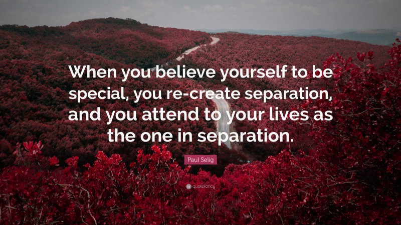 Paul Selig Quote: “When you believe yourself to be special, you re-create separation, and you attend to your lives as the one in separation.”