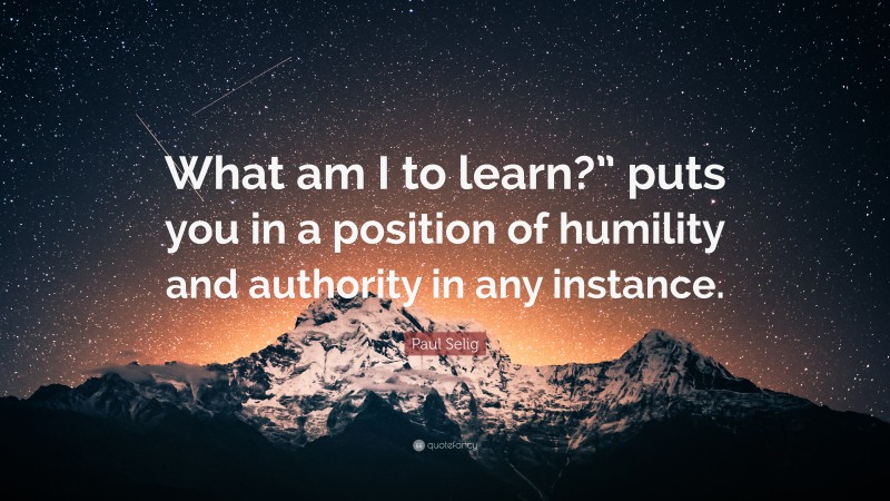 Paul Selig Quote: “What am I to learn?” puts you in a position of humility and authority in any instance.”