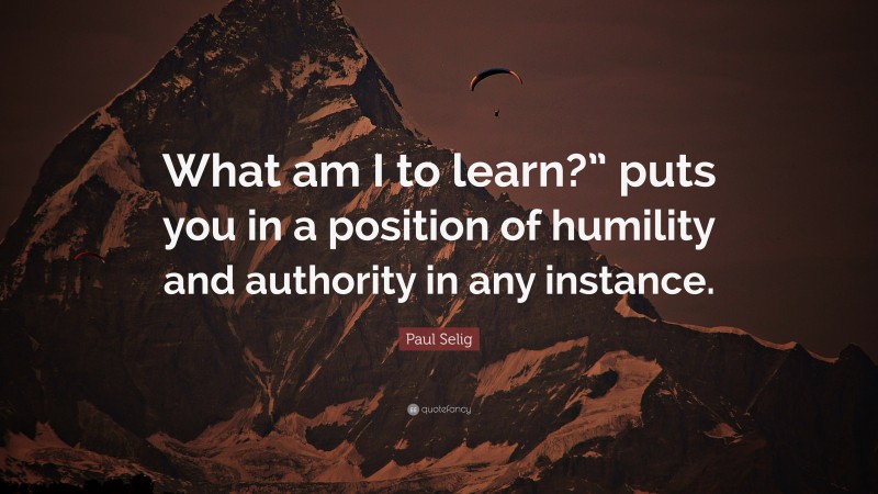 Paul Selig Quote: “What am I to learn?” puts you in a position of humility and authority in any instance.”