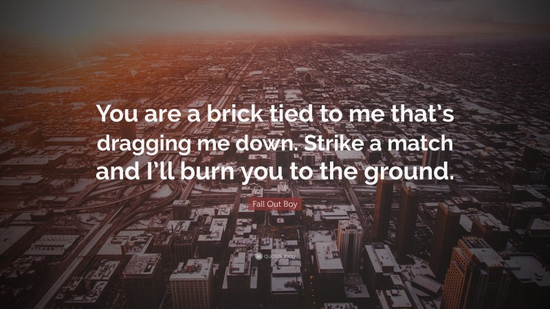 Fall Out Boy Quote: “You are a brick tied to me that’s dragging me down. Strike a match and I’ll burn you to the ground.”