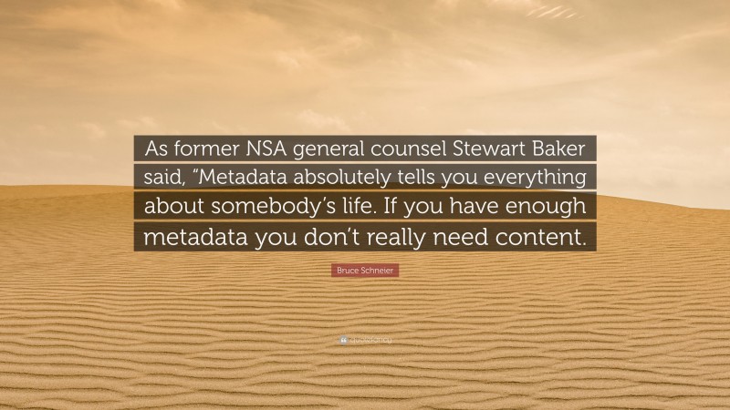Bruce Schneier Quote: “As former NSA general counsel Stewart Baker said, “Metadata absolutely tells you everything about somebody’s life. If you have enough metadata you don’t really need content.”