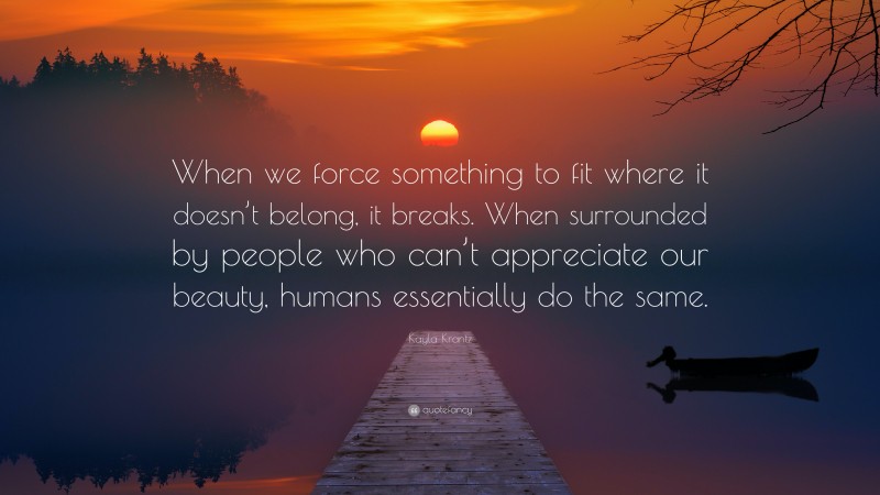 Kayla Krantz Quote: “When we force something to fit where it doesn’t belong, it breaks. When surrounded by people who can’t appreciate our beauty, humans essentially do the same.”