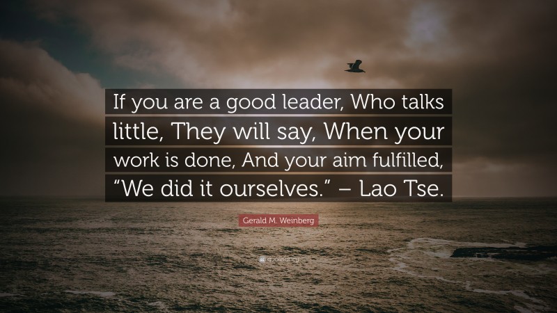 Gerald M. Weinberg Quote: “If you are a good leader, Who talks little, They will say, When your work is done, And your aim fulfilled, “We did it ourselves.” – Lao Tse.”