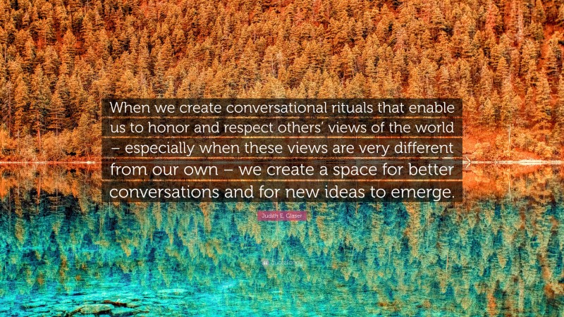 Judith E. Glaser Quote: “When we create conversational rituals that enable us to honor and respect others’ views of the world – especially when these views are very different from our own – we create a space for better conversations and for new ideas to emerge.”