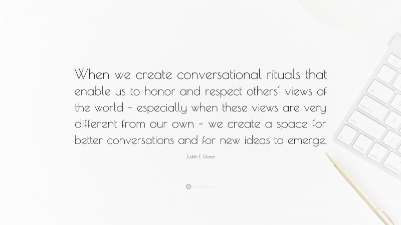 Judith E. Glaser Quote: “When we create conversational rituals that enable us to honor and respect others’ views of the world – especially when these views are very different from our own – we create a space for better conversations and for new ideas to emerge.”