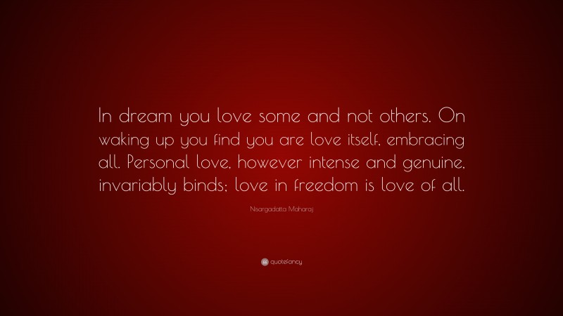 Nisargadatta Maharaj Quote: “In dream you love some and not others. On waking up you find you are love itself, embracing all. Personal love, however intense and genuine, invariably binds; love in freedom is love of all.”